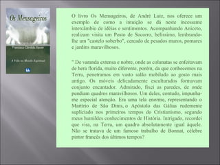 O livro Os Mensageiros, de André Luiz, nos oferece um
exemplo de como a intuição se dá neste incessante
intercâmbio de idéias e sentimentos. Acompanhando Aniceto,
realizam visita um Posto de Socorro, belíssimo, lembrando-
lhe um "castelo soberbo", cercado de pesados muros, pomares
e jardins maravilhosos.
 " De varanda extensa e nobre, onde as colunatas se enfeitavam
de hera florida, muito diferente, porém, da que conhecemos na
Terra, penetramos em vasto salão mobilado ao gosto mais
antigo. Os móveis delicadamente esculturados formavam
conjunto encantador. Admirado, fixei as paredes, de onde
pendiam quadros maravilhosos. Um deles, contudo, impunha-
me especial atenção. Era uma tela enorme, representando o
Martírio de São Dinis, o Apóstolo das Gálias rudemente
supliciado nos primeiros tempos do Cristianismo, segundo
meus humildes conhecimentos de História. Intrigado, recordei
que vira, na Terra, um quadro absolutamente igual àquele.
Não se tratava de um famoso trabalho de Bonnat, célebre
pintor francês dos últimos tempos?
 