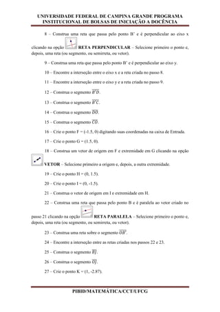 UNIVERSIDADE FEDERAL DE CAMPINA GRANDE PROGRAMA
INSTITUCIONAL DE BOLSAS DE INICIAÇÃO A DOCÊNCIA
PIBID/MATEMÁTICA/CCT/UFCG
8 – Construa uma reta que passa pelo ponto B’ e é perpendicular ao eixo x
clicando na opção RETA PERPENDICULAR – Selecione primeiro o ponto e,
depois, uma reta (ou segmento, ou semirreta, ou vetor).
9 – Construa uma reta que passa pelo ponto B’ e é perpendicular ao eixo y.
10 – Encontre a interseção entre o eixo x e a reta criada no passo 8.
11 – Encontre a interseção entre o eixo y e a reta criada no passo 9.
12 – Construa o segmento ̅̅̅̅̅.
13 – Construa o segmento ̅̅̅̅̅.
14 – Construa o segmento ̅̅̅̅.
15 – Construa o segmento ̅̅̅̅.
16 – Crie o ponto F = (-1.5, 0) digitando suas coordenadas na caixa de Entrada.
17 – Crie o ponto G = (1.5, 0).
18 – Construa um vetor de origem em F e extremidade em G clicando na opção
VETOR – Selecione primeiro a origem e, depois, a outra extremidade.
19 – Crie o ponto H = (0, 1.5).
20 – Crie o ponto I = (0, -1.5).
21 – Construa o vetor de origem em I e extremidade em H.
22 – Construa uma reta que passa pelo ponto B e é paralela ao vetor criado no
passo 21 clicando na opção RETA PARALELA – Selecione primeiro o ponto e,
depois, uma reta (ou segmento, ou semirreta, ou vetor).
23 – Construa uma reta sobre o segmento ̅̅̅̅̅.
24 – Encontre a interseção entre as retas criadas nos passos 22 e 23.
25 – Construa o segmento ̅̅̅.
26 – Construa o segmento ̅̅̅.
27 – Crie o ponto K = (1, -2.87).
 