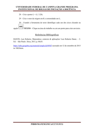 UNIVERSIDADE FEDERAL DE CAMPINA GRANDE PROGRAMA
INSTITUCIONAL DE BOLSAS DE INICIAÇÃO A DOCÊNCIA
PIBID/MATEMÁTICA/CCT/UFCG
28 – Crie o ponto L = (1, 3.28).
29 – Crie o vetor de origem em K e extremidade em L.
30 – Usando a ferramenta de texto identifique cada um dos eixos clicando na
opção TEXTO – Clique na área de trabalho ou em um ponto para criar um texto.
Referências Bibliográficas
DANTE, Luiz Roberto. Matemática: contexto & aplicações/ Luiz Roberto Dante. – 2.
Ed. – São Paulo: Ática, 2013, p. 80,83.
https://tube.geogebra.org/material/simple/id/49507 acessado em 12 de setembro de 2015
às 18h54min.
 