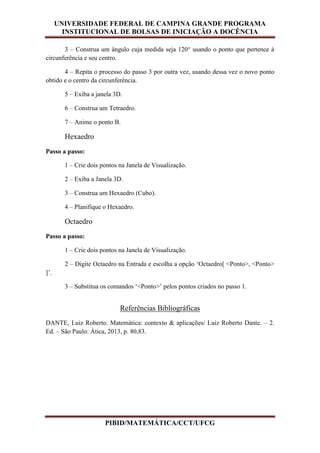 UNIVERSIDADE FEDERAL DE CAMPINA GRANDE PROGRAMA
INSTITUCIONAL DE BOLSAS DE INICIAÇÃO A DOCÊNCIA
PIBID/MATEMÁTICA/CCT/UFCG
3 – Construa um ângulo cuja medida seja 120° usando o ponto que pertence à
circunferência e seu centro.
4 – Repita o processo do passo 3 por outra vez, usando dessa vez o novo ponto
obtido e o centro da circunferência.
5 – Exiba a janela 3D.
6 – Construa um Tetraedro.
7 – Anime o ponto B.
Hexaedro
Passo a passo:
1 – Crie dois pontos na Janela de Visualização.
2 – Exiba a Janela 3D.
3 – Construa um Hexaedro (Cubo).
4 – Planifique o Hexaedro.
Octaedro
Passo a passo:
1 – Crie dois pontos na Janela de Visualização.
2 – Digite Octaedro na Entrada e escolha a opção ‘Octaedro[ <Ponto>, <Ponto>
]’.
3 – Substitua os comandos ‘<Ponto>’ pelos pontos criados no passo 1.
Referências Bibliográficas
DANTE, Luiz Roberto. Matemática: contexto & aplicações/ Luiz Roberto Dante. – 2.
Ed. – São Paulo: Ática, 2013, p. 80,83.
 