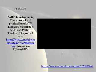 Ano Luz


 “ABC da Astronomia,
    Tema: Anos Luz”
   produzido pela TV
 Escola e apresentado
   pelo Prof. Walmir
 Cardoso. Disponível
           em:
https://www.youtube.co
m/watch?v=faMSl8urd
     Co . Acesso em
      21/mar/2013.




                         http://www.edmodo.com/post/120633652
 