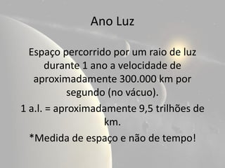 Ano Luz

  Espaço percorrido por um raio de luz
       durante 1 ano a velocidade de
   aproximadamente 300.000 km por
           segundo (no vácuo).
1 a.l. = aproximadamente 9,5 trilhões de
                   km.
  *Medida de espaço e não de tempo!
 