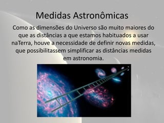 Medidas Astronômicas
Como as dimensões do Universo são muito maiores do
  que as distâncias a que estamos habituados a usar
naTerra, houve a necessidade de definir novas medidas,
 que possibilitassem simplificar as distâncias medidas
                    em astronomia.
 