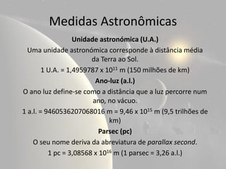 Medidas Astronômicas
                   Unidade astronómica (U.A.)
  Uma unidade astronómica corresponde à distância média
                        da Terra ao Sol.
        1 U.A. = 1,4959787 x 1011 m (150 milhões de km)
                          Ano-luz (a.l.)
O ano luz define-se como a distância que a luz percorre num
                         ano, no vácuo.
1 a.l. = 9460536207068016 m = 9,46 x 1015 m (9,5 trilhões de
                              km)
                           Parsec (pc)
    O seu nome deriva da abreviatura de parallax second.
          1 pc = 3,08568 x 1016 m (1 parsec = 3,26 a.l.)
 