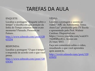 TAREFAS DA AULA
ENQUETE:                               VÍDEO:
Localize a postagem “Enquete sobre o   Localize a postagem e assista ao
tempo” e escolha em que posição da     vídeo: “ABC da Astronomia, Tema:
linha do Tempo estamos neste exato     Anos Luz” produzido pela TV Escola
momento? Passado, Presente ou          e apresentado pelo Prof. Walmir
Futuro.                                Cardoso. Disponível em:
http://www.edmodo.com/post/120         https://www.youtube.com/watch?v
633254                                 =faMSl8urdCo. Acesso em
                                       21/mar/2013.
RESPONDA:                              Faça um comentário sobre o vídeo,
                                       ressaltando o que você aprendeu
Localize a postagem “O que é tempo”    após assistí-lo.
e responda de acordo com o que você
pensa.                                 http://www.edmodo.com/post/120
                                       633652
http://www.edmodo.com/post/120
636361
 