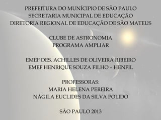 PREFEITURA DO MUNÍCIPIO DE SÃO PAULO
      SECRETARIA MUNICIPAL DE EDUCAÇÃO
DIRETORIA REGIONAL DE EDUCAÇÃO DE SÃO MATEUS

            CLUBE DE ASTRONOMIA
             PROGRAMA AMPLIAR

    EMEF DES. ACHILLES DE OLIVEIRA RIBEIRO
     EMEF HENRIQUE SOUZA FILHO – HENFIL

                PROFESSORAS:
           MARIA HELENA PEREIRA
       NÁGILA EUCLIDES DA SILVA POLIDO

               SÃO PAULO 2013
 