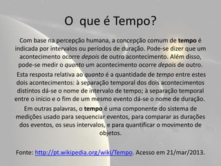 O que é Tempo?
  Com base na percepção humana, a concepção comum de tempo é
indicada por intervalos ou períodos de duração. Pode-se dizer que um
  acontecimento ocorre depois de outro acontecimento. Além disso,
  pode-se medir o quanto um acontecimento ocorre depois de outro.
 Esta resposta relativa ao quanto é a quantidade de tempo entre estes
 dois acontecimentos: à separação temporal dos dois acontecimentos
 distintos dá-se o nome de intervalo de tempo; à separação temporal
entre o início e o fim de um mesmo evento dá-se o nome de duração.
    Em outras palavras, o tempo é uma componente do sistema de
medições usado para sequenciar eventos, para comparar as durações
  dos eventos, os seus intervalos, e para quantificar o movimento de
                                objetos.

Fonte: http://pt.wikipedia.org/wiki/Tempo. Acesso em 21/mar/2013.
 