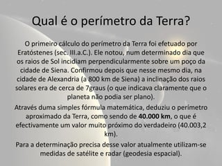 Qual é o perímetro da Terra?
    O primeiro cálculo do perímetro da Terra foi efetuado por
 Eratóstenes (sec. III.a.C.). Ele notou, num determinado dia que
 os raios de Sol incidiam perpendicularmente sobre um poço da
  cidade de Siena. Confirmou depois que nesse mesmo dia, na
 cidade de Alexandria (a 800 km de Siena) a inclinação dos raios
solares era de cerca de 7graus (o que indicava claramente que o
                   planeta não podia ser plano).
Através duma simples fórmula matemática, deduziu o perímetro
    aproximado da Terra, como sendo de 40.000 km, o que é
efectivamente um valor muito próximo do verdadeiro (40.003,2
                                  km).
Para a determinação precisa desse valor atualmente utilizam-se
         medidas de satélite e radar (geodesia espacial).
 