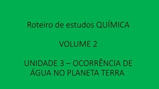 Roteiro de estudos QUÍMICA
VOLUME 2
UNIDADE 3 – OCORRÊNCIA DE
ÁGUA NO PLANETA TERRA
 