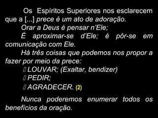 Os Espíritos Superiores nos esclarecem
que a [...] prece é um ato de adoração.
Orar a Deus é pensar n’Ele;
É aproximar-se d’Ele; é pôr-se em
comunicação com Ele.
Há três coisas que podemos nos propor a
fazer por meio da prece:
 LOUVAR; (Exaltar, bendizer)
 PEDIR;
 AGRADECER. (2)
Nunca poderemos enumerar todos os
benefícios da oração.
 