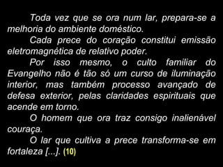 Toda vez que se ora num lar, prepara-se a
melhoria do ambiente doméstico.
Cada prece do coração constitui emissão
eletromagnética de relativo poder.
Por isso mesmo, o culto familiar do
Evangelho não é tão só um curso de iluminação
interior, mas também processo avançado de
defesa exterior, pelas claridades espirituais que
acende em torno.
O homem que ora traz consigo inalienável
couraça.
O lar que cultiva a prece transforma-se em
fortaleza [...]. (10)
 