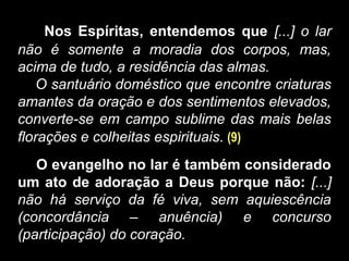Nos Espíritas, entendemos que [...] o lar
não é somente a moradia dos corpos, mas,
acima de tudo, a residência das almas.
O santuário doméstico que encontre criaturas
amantes da oração e dos sentimentos elevados,
converte-se em campo sublime das mais belas
florações e colheitas espirituais. (9)
O evangelho no lar é também considerado
um ato de adoração a Deus porque não: [...]
não há serviço da fé viva, sem aquiescência
(concordância – anuência) e concurso
(participação) do coração.
 