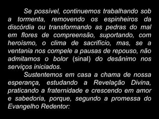 Se possível, continuemos trabalhando sob
a tormenta, removendo os espinheiros da
discórdia ou transformando as pedras do mal
em flores de compreensão, suportando, com
heroísmo, o clima de sacrifício, mas, se a
ventania nos compele a pausas de repouso, não
admitamos o bolor (sinal) do desânimo nos
serviços iniciados.
Sustentemos em casa a chama de nossa
esperança, estudando a Revelação Divina,
praticando a fraternidade e crescendo em amor
e sabedoria, porque, segundo a promessa do
Evangelho Redentor:
 
