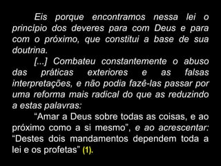 Eis porque encontramos nessa lei o
princípio dos deveres para com Deus e para
com o próximo, que constitui a base de sua
doutrina.
[...] Combateu constantemente o abuso
das práticas exteriores e as falsas
interpretações, e não podia fazê-las passar por
uma reforma mais radical do que as reduzindo
a estas palavras:
“Amar a Deus sobre todas as coisas, e ao
próximo como a si mesmo”, e ao acrescentar:
“Destes dois mandamentos dependem toda a
lei e os profetas” (1).
 