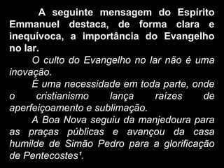 A seguinte mensagem do Espírito
Emmanuel destaca, de forma clara e
inequívoca, a importância do Evangelho
no lar.
O culto do Evangelho no lar não é uma
inovação.
É uma necessidade em toda parte, onde
o cristianismo lança raízes de
aperfeiçoamento e sublimação.
A Boa Nova seguiu da manjedoura para
as praças públicas e avançou da casa
humilde de Simão Pedro para a glorificação
de Pentecostes¹.
 
