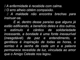  A enfermidade é recebida com calma.
 O erro alheio obtém compaixão.
 A maldade não encontra brechas para
insinuar-se.
E ai, dentro desse paraíso que alguns já
estão edificando, a beneficio deles e dos outros,
o estímulo é cântico de solidariedade
incessante, a bondade é uma fonte inexaurível
(inesgotável) de paz e entendimento, a
gentileza é inspiração de todas as horas, o
sorriso é a senha de cada um e a palavra
permanece revestida de luz, vinculada ao amor
que o Amigo Celeste nos legou.
 