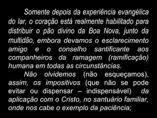 Somente depois da experiência evangélica
do lar, o coração está realmente habilitado para
distribuir o pão divino da Boa Nova, junto da
multidão, embora devamos o esclarecimento
amigo e o conselho santificante aos
companheiros da ramagem (ramificação)
humana em todas as circunstâncias.
Não olvidemos (não esqueçamos),
assim, os impositivos (que não se pode
evitar ou dispensar – indispensável) da
aplicação com o Cristo, no santuário familiar,
onde nos cabe o exemplo da paciência;
 