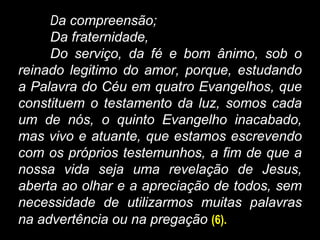 Da compreensão;
Da fraternidade,
Do serviço, da fé e bom ânimo, sob o
reinado legitimo do amor, porque, estudando
a Palavra do Céu em quatro Evangelhos, que
constituem o testamento da luz, somos cada
um de nós, o quinto Evangelho inacabado,
mas vivo e atuante, que estamos escrevendo
com os próprios testemunhos, a fim de que a
nossa vida seja uma revelação de Jesus,
aberta ao olhar e a apreciação de todos, sem
necessidade de utilizarmos muitas palavras
na advertência ou na pregação (6).
 