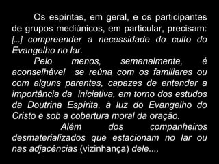 Os espíritas, em geral, e os participantes
de grupos mediúnicos, em particular, precisam:
[...] compreender a necessidade do culto do
Evangelho no lar.
Pelo menos, semanalmente, é
aconselhável se reúna com os familiares ou
com alguns parentes, capazes de entender a
importância da iniciativa, em torno dos estudos
da Doutrina Espírita, à luz do Evangelho do
Cristo e sob a cobertura moral da oração.
Além dos companheiros
desmaterializados que estacionam no lar ou
nas adjacências (vizinhança) dele...,
 