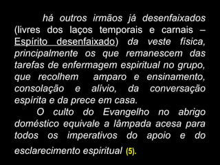 há outros irmãos já desenfaixados
(livres dos laços temporais e carnais –
Espírito desenfaixado) da veste física,
principalmente os que remanescem das
tarefas de enfermagem espiritual no grupo,
que recolhem amparo e ensinamento,
consolação e alívio, da conversação
espírita e da prece em casa.
O culto do Evangelho no abrigo
doméstico equivale a lâmpada acesa para
todos os imperativos do apoio e do
esclarecimento espiritual (5).
 