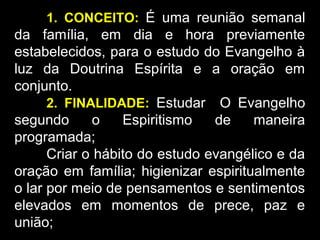 1. CONCEITO: É uma reunião semanal
da família, em dia e hora previamente
estabelecidos, para o estudo do Evangelho à
luz da Doutrina Espírita e a oração em
conjunto.
2. FINALIDADE: Estudar O Evangelho
segundo o Espiritismo de maneira
programada;
Criar o hábito do estudo evangélico e da
oração em família; higienizar espiritualmente
o lar por meio de pensamentos e sentimentos
elevados em momentos de prece, paz e
união;
 