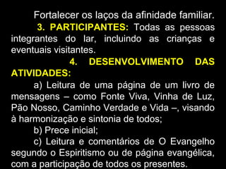 Fortalecer os laços da afinidade familiar.
3. PARTICIPANTES: Todas as pessoas
integrantes do lar, incluindo as crianças e
eventuais visitantes.
4. DESENVOLVIMENTO DAS
ATIVIDADES:
a) Leitura de uma página de um livro de
mensagens – como Fonte Viva, Vinha de Luz,
Pão Nosso, Caminho Verdade e Vida –, visando
à harmonização e sintonia de todos;
b) Prece inicial;
c) Leitura e comentários de O Evangelho
segundo o Espiritismo ou de página evangélica,
com a participação de todos os presentes.
 