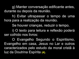 g) Manter conversação edificante antes,
durante ou depois da reunião.
h) Evitar ultrapassar o tempo de uma
hora para a realização da reunião.
Se houver crianças, reduzir o tempo.
i) O texto para leitura e reflexão poderá
ser colhido nos livros:
O Evangelho Segundo o Espiritismo,
Evangelho em casa, Jesus no Lar e outros
caracterizados pelo estudo da moral cristã à
luz da Doutrina Espírita (4).
 