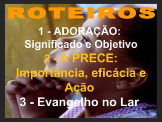 1 - ADORAÇÃO:
Significado e Objetivo
2 - A PRECE:
Importância, eficácia e
Ação
3 - Evangelho no Lar
 