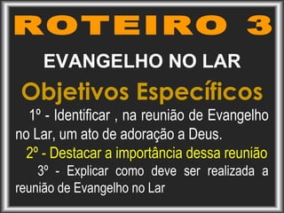 EVANGELHO NO LAR
Objetivos Específicos
1º - Identificar , na reunião de Evangelho
no Lar, um ato de adoração a Deus.
2º - Destacar a importância dessa reunião
3º - Explicar como deve ser realizada a
reunião de Evangelho no Lar
 