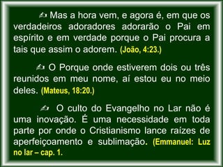  Mas a hora vem, e agora é, em que os
verdadeiros adoradores adorarão o Pai em
espírito e em verdade porque o Pai procura a
tais que assim o adorem. (João, 4:23.)
 O Porque onde estiverem dois ou três
reunidos em meu nome, aí estou eu no meio
deles. (Mateus, 18:20.)
 O culto do Evangelho no Lar não é
uma inovação. É uma necessidade em toda
parte por onde o Cristianismo lance raízes de
aperfeiçoamento e sublimação. (Emmanuel: Luz
no lar – cap. 1.
 