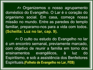  Organizemos o nosso agrupamento
doméstico do Evangelho. O Lar é o coração do
organismo social. Em casa, começa nossa
missão no mundo. Entre as paredes do templo
familiar, preparamo-nos para a vida com todos.
(Scheilla: Luz no lar, cap. 9).
 O culto ou estudo do Evangelho no lar
é um encontro semanal, previamente marcado,
com objetivo de reunir a família em torno dos
ensinamentos evangélicos, à luz do
Espiritismo, e sob a assistência dos Benfeitores
Espirituais.(Folheto de Evangelho no Lar, FEB)
 