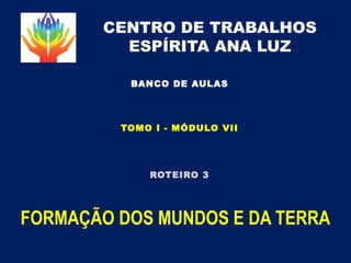 CENTRO DE TRABALHOS
ESPÍRITA ANA LUZ
FORMAÇÃO DOS MUNDOS E DA TERRA
BANCO DE AULAS
ROTEIRO 3
TOMO I - MÓDULO VII
 