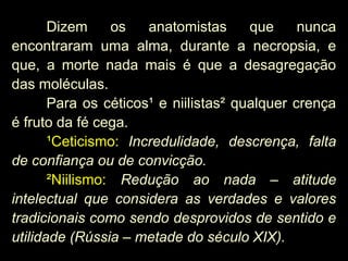 Dizem os anatomistas que nunca
encontraram uma alma, durante a necropsia, e
que, a morte nada mais é que a desagregação
das moléculas.
Para os céticos¹ e niilistas² qualquer crença
é fruto da fé cega.
¹Ceticismo: Incredulidade, descrença, falta
de confiança ou de convicção.
²Niilismo: Redução ao nada – atitude
intelectual que considera as verdades e valores
tradicionais como sendo desprovidos de sentido e
utilidade (Rússia – metade do século XIX).
 