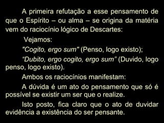 A primeira refutação a esse pensamento de
que o Espírito – ou alma – se origina da matéria
vem do raciocínio lógico de Descartes:
Vejamos:
"Cogito, ergo sum" (Penso, logo existo);
“Dubito, ergo cogito, ergo sum” (Duvido, logo
penso, logo existo).
Ambos os raciocínios manifestam:
A dúvida é um ato do pensamento que só é
possível se existir um ser que o realize.
Isto posto, fica claro que o ato de duvidar
evidência a existência do ser pensante.
 