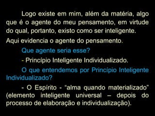 Logo existe em mim, além da matéria, algo
que é o agente do meu pensamento, em virtude
do qual, portanto, existo como ser inteligente.
Aqui evidencia o agente do pensamento.
Que agente seria esse?
- Princípio Inteligente Individualizado.
O que entendemos por Princípio Inteligente
Individualizado?
- O Espírito - “alma quando materializado”
(elemento inteligente universal – depois do
processo de elaboração e individualização).
 