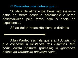 ☼☼ Descartes nos coloca que:Descartes nos coloca que:
“A ideia de alma e de Deus são inatas –
estão na mente desde o nascimento e serão
desenvolvidas pela razão sem o apoio da
experiência”.
Só as ideias inatas são claras e distintas.
Allan Kardec assinala que a [...] dúvida, no
que concerne à existência dos Espíritos, tem
como causa primária (primeira) a ignorância
acerca da verdadeira natureza deles.
 