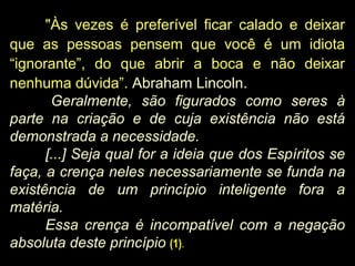 "Às vezes é preferível ficar calado e deixar
que as pessoas pensem que você é um idiota
“ignorante”, do que abrir a boca e não deixar
nenhuma dúvida”. Abraham Lincoln.
Geralmente, são figurados como seres à
parte na criação e de cuja existência não está
demonstrada a necessidade.
[...] Seja qual for a ideia que dos Espíritos se
faça, a crença neles necessariamente se funda na
existência de um princípio inteligente fora a
matéria.
Essa crença é incompatível com a negação
absoluta deste princípio (1).
 