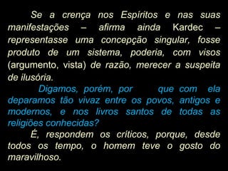 Se a crença nos Espíritos e nas suas
manifestações – afirma ainda Kardec –
representasse uma concepção singular, fosse
produto de um sistema, poderia, com visos
(argumento, vista) de razão, merecer a suspeita
de ilusória.
Digamos, porém, por que com ela
deparamos tão vivaz entre os povos, antigos e
modernos, e nos livros santos de todas as
religiões conhecidas?
É, respondem os críticos, porque, desde
todos os tempo, o homem teve o gosto do
maravilhoso.
 