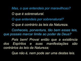 Mas, o que entendeis por maravilhoso?
O que é sobrenatural.
O que entendeis por sobrenatural?
O que é contrário às leis da Natureza.
Conheceis, porventura, tão bem essas leis,
que possais marcar limite ao poder de Deus?
Pois bem! Provai então que a existência
dos Espíritos e suas manifestações são
contrários às leis da Natureza;
Que não é, nem pode ser uma destas leis.
 