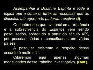 Acompanhai a Doutrina Espírita e toda à
lógica que a cerca e, terás as respostas que as
filosofias até agora não puderam resolver (2).
Os fenômenos que evidenciam a existência
e a sobrevivência do Espíritos vêm sendo
pesquisados, sobretudo a partir do século XIX,
por pessoas sérias e conceituadas em vários
países.
A pesquisa existente a respeito desse
assunto é muito rica.
Citaremos aqui apenas algumas
modalidades desse trabalho investigativo. (ESDE).
 