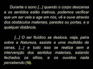 Durante o sono [...] quando o corpo descansa
e os sentidos estão inativos, podemos verificar
que um ser vela e age em nós, vê e ouve através
dos obstáculos materiais, paredes ou portas, e a
qualquer distância.
[...] O ser fluídico se desloca, viaja, paira
sobre a Natureza, assiste a uma multidão de
cenas, [...] e tudo isso se realiza sem a
intervenção dos sentidos materiais, estando
fechados os olhos, e os ouvidos nada
percebendo (18).
 