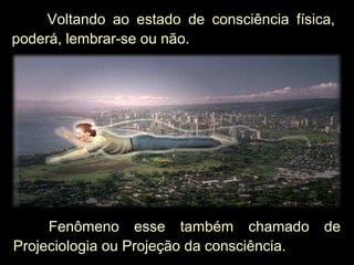 Fenômeno esse também chamado de
Projeciologia ou Projeção da consciência.
Voltando ao estado de consciência física,Voltando ao estado de consciência física,
poderá, lembrar-se ou não.poderá, lembrar-se ou não.
 