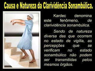 Kardec denomina
este fenômeno, de
clarividência sonambúlica.
Sendo de natureza
diversa das que ocorrem
no estado de vigília, as
percepções que se
verificam no estado
sonambúlico não podem
ser transmitidas pelos
mesmos órgãos.
 