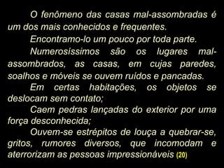 O fenômeno das casas mal-assombradas é
um dos mais conhecidos e frequentes.
Encontramo-lo um pouco por toda parte.
Numerosíssimos são os lugares mal-
assombrados, as casas, em cujas paredes,
soalhos e móveis se ouvem ruídos e pancadas.
Em certas habitações, os objetos se
deslocam sem contato;
Caem pedras lançadas do exterior por uma
força desconhecida;
Ouvem-se estrépitos de louça a quebrar-se,
gritos, rumores diversos, que incomodam e
aterrorizam as pessoas impressionáveis (20)
 