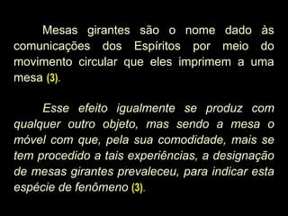 Mesas girantes são o nome dado às
comunicações dos Espíritos por meio do
movimento circular que eles imprimem a uma
mesa (3).
Esse efeito igualmente se produz com
qualquer outro objeto, mas sendo a mesa o
móvel com que, pela sua comodidade, mais se
tem procedido a tais experiências, a designação
de mesas girantes prevaleceu, para indicar esta
espécie de fenômeno (3).
 