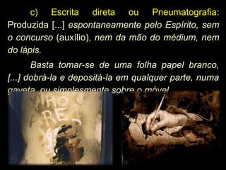 c) Escrita direta ou Pneumatografia:
Produzida [...] espontaneamente pelo Espírito, sem
o concurso (auxílio), nem da mão do médium, nem
do lápis.
Basta tomar-se de uma folha papel branco,
[...] dobrá-la e depositá-la em qualquer parte, numa
gaveta, ou simplesmente sobre o móvel
 