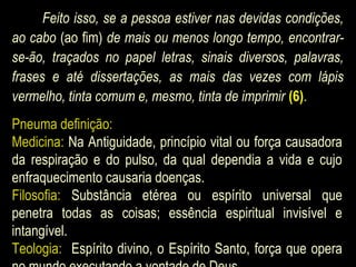 Feito isso, se a pessoa estiver nas devidas condições,
ao cabo (ao fim) de mais ou menos longo tempo, encontrar-
se-ão, traçados no papel letras, sinais diversos, palavras,
frases e até dissertações, as mais das vezes com lápis
vermelho, tinta comum e, mesmo, tinta de imprimir (6).
Pneuma definição:
Medicina: Na Antiguidade, princípio vital ou força causadora
da respiração e do pulso, da qual dependia a vida e cujo
enfraquecimento causaria doenças.
Filosofia: Substância etérea ou espírito universal que
penetra todas as coisas; essência espiritual invisível e
intangível.
Teologia: Espírito divino, o Espírito Santo, força que opera
 