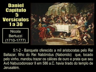 Nicola
Bertuzzi
(1710-1777)
5:1-2 - Banquete oferecido a mil aristocratas pelo Rei
Baltazar, filho do Rei Nabônidus (Nabonido) que, tocado
pelo vinho, mandou trazer os cálices de ouro e prata que seu
Avô Nabucodonosor II em 586 a.C. havia tirado do templo de
Jerusalém.
 