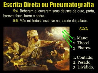 5:4. Beberam e louvaram seus deuses de ouro, prata,
bronze, ferro, barro e pedra.
5:5. Mão misteriosa escreve na parede do palácio.
5:25
1. Mane;
2. Thecel
3. Phares.
1. Contado;
2. Pesado;
3. Dividido.
 