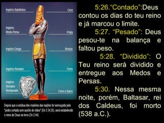 5:26.“Contado”:Deus
contou os dias do teu reino
e já marcou o limite.
5:27. “Pesado”: Deus
pesou-te na balança e
faltou peso.
5:28. “Dividido”: O
Teu reino será dividido e
entregue aos Medos e
Persas.
5:30. Nessa mesma
noite, porém, Baltasar, rei
dos Caldeus, foi morto
(538 a.C.).
 